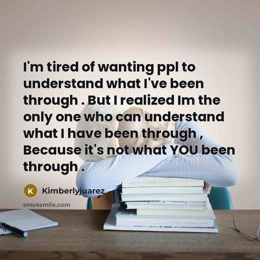 “I'm tired of wanting ppl to understand what I've been through . But I realized Im the only one who can understand what I have been through , Because it's not what YOU been through .” quote by Kimberlyjuarez