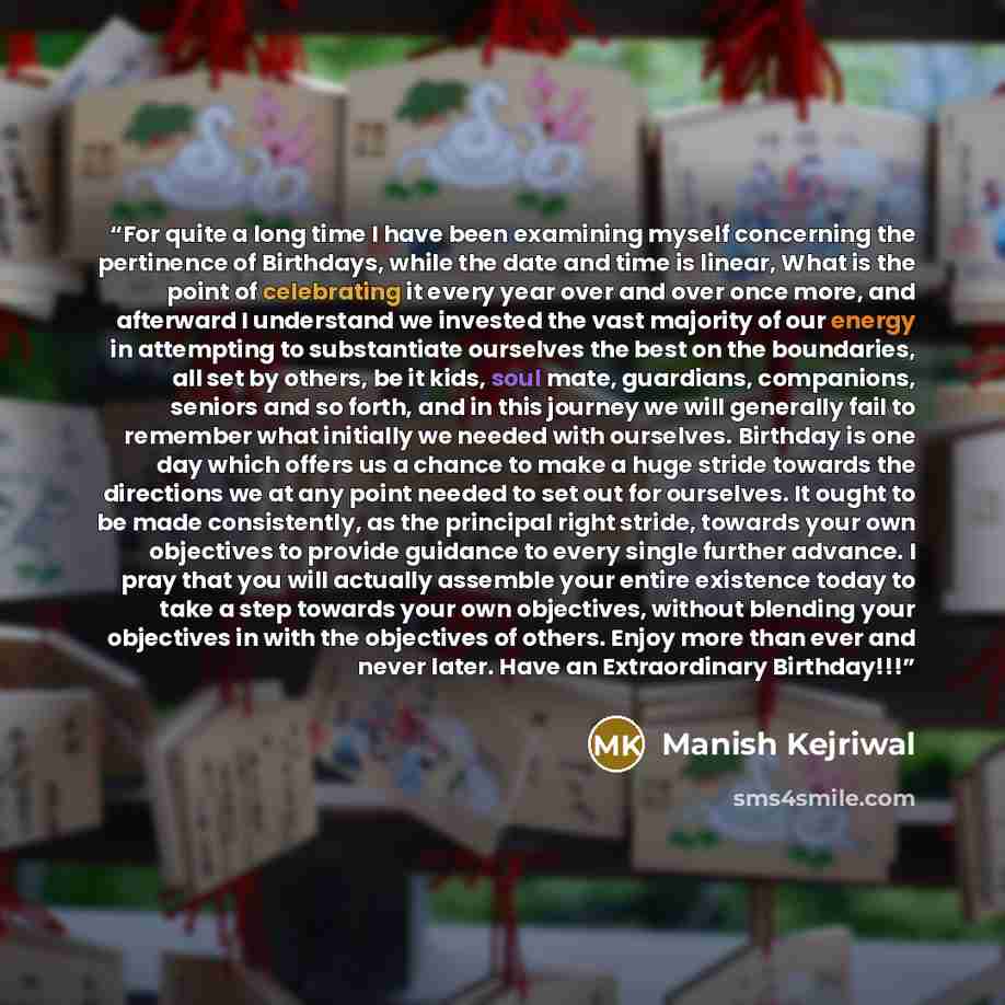 “For quite a long time I have been examining myself concerning the pertinence of Birthdays, while the date and time is linear, What is the point of celebrating it every year over and over once more, and afterward I understand we invested the vast majority of our energy in attempting to substantiate…” quote by Manish Kejriwal