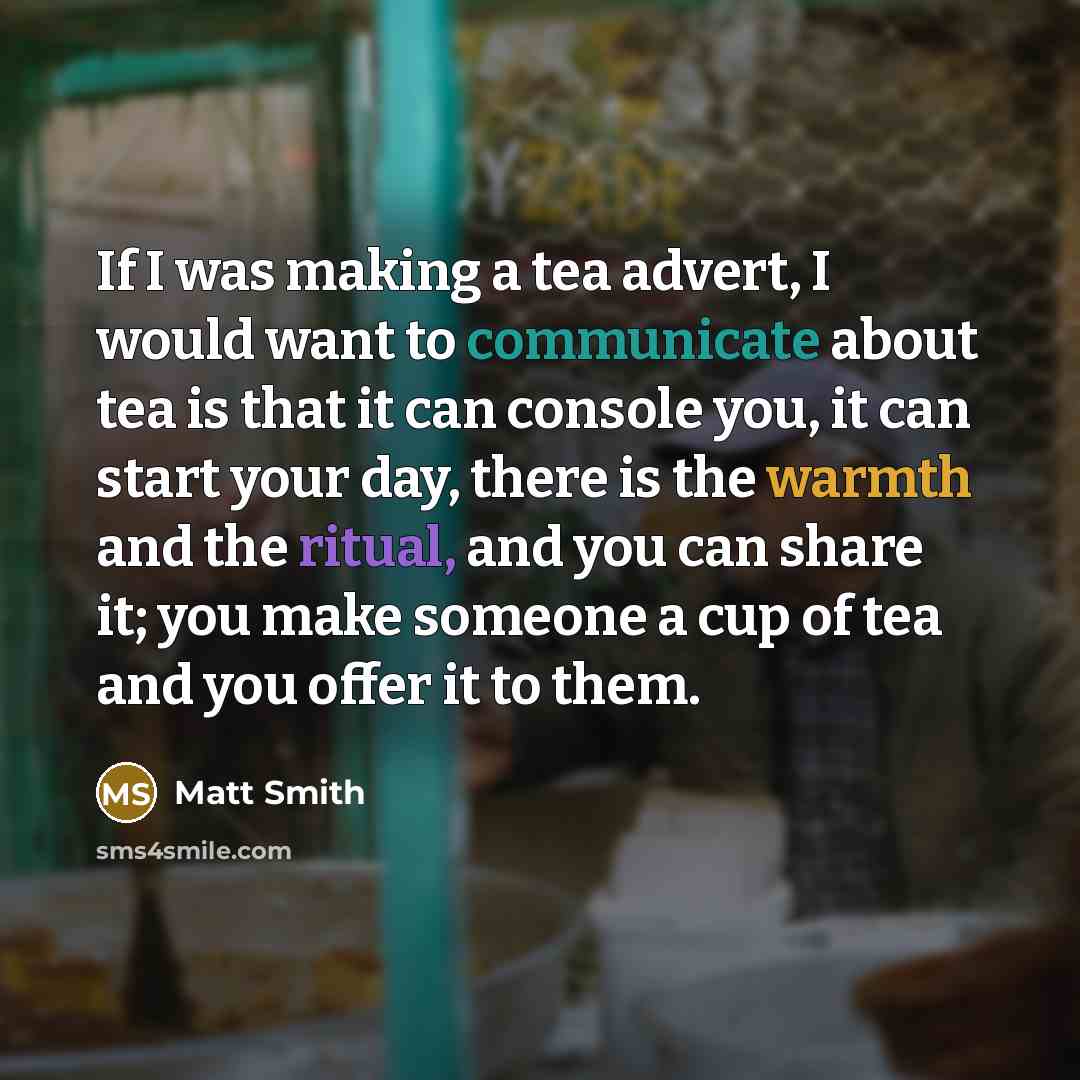 “If I was making a tea advert, I would want to communicate about tea is that it can console you, it can start your day, there is the warmth and the ritual, and you can share it; you make someone a cup of tea and you offer it to them.” quote by Matt Smith