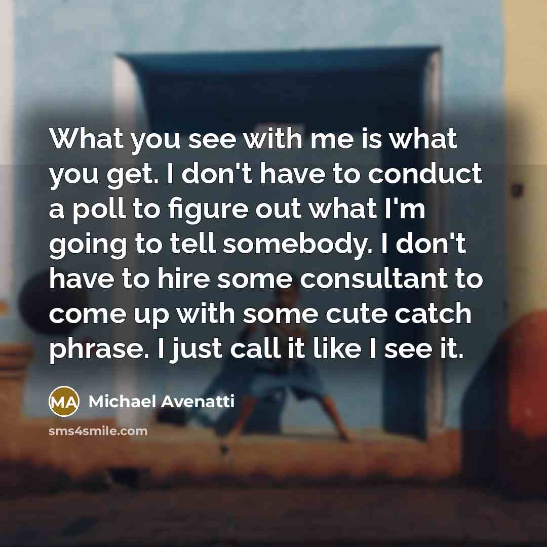 “What you see with me is what you get. I don't have to conduct a poll to figure out what I'm going to tell somebody. I don't have to hire some consultant to come up with some cute catch phrase. I just call it like I see it.” quote by Michael Avenatti