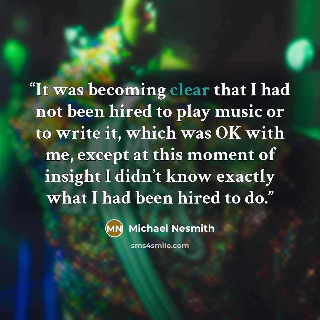 “It was becoming clear that I had not been hired to play music or to write it, which was OK with me, except at this moment of insight I didn’t know exactly what I had been hired to do.” quote by Michael Nesmith