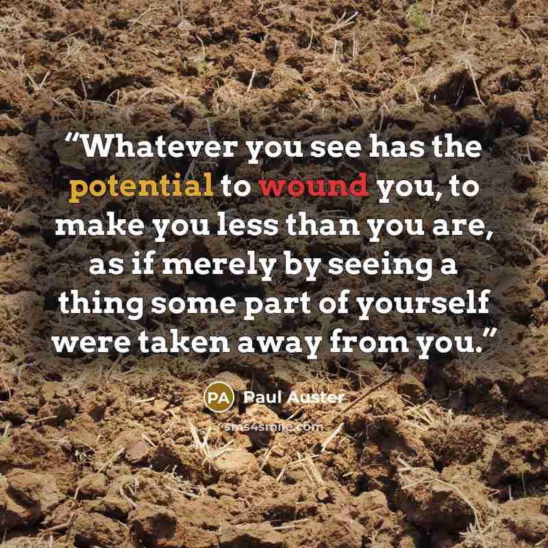“Whatever you see has the potential to wound you, to make you less than you are, as if merely by seeing a thing some part of yourself were taken away from you.” quote by Paul Auster