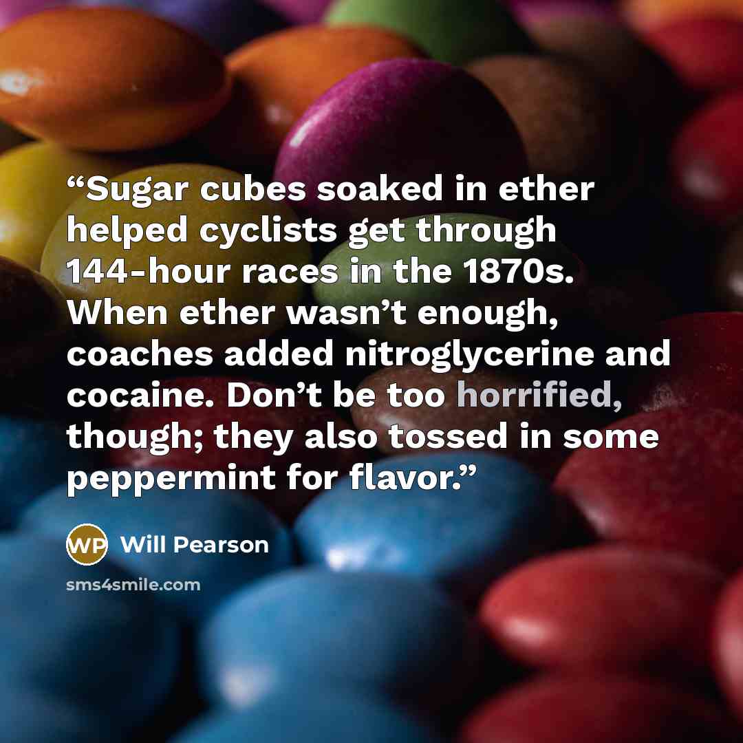 “Sugar cubes soaked in ether helped cyclists get through 144-hour races in the 1870s. When ether wasn’t enough, coaches added nitroglycerine and cocaine. Don’t be too horrified, though; they also tossed in some peppermint for flavor.” quote by Will Pearson