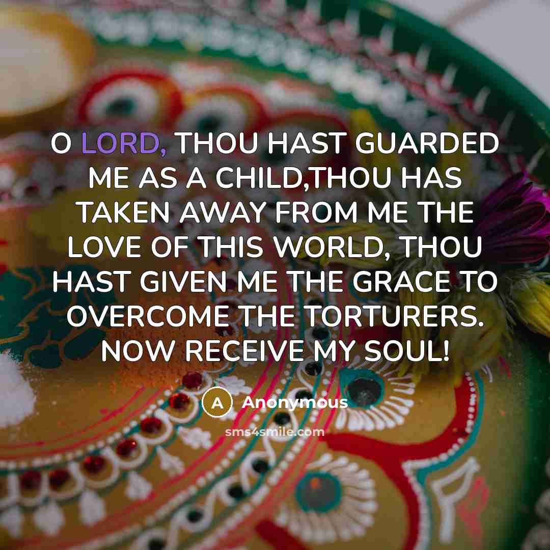 “O LORD, THOU HAST GUARDED ME AS A CHILD,THOU HAS TAKEN AWAY FROM ME THE LOVE OF THIS WORLD, THOU HAST GIVEN ME THE GRACE TO OVERCOME THE TORTURERS. NOW RECEIVE MY SOUL!” quote by Anonymous