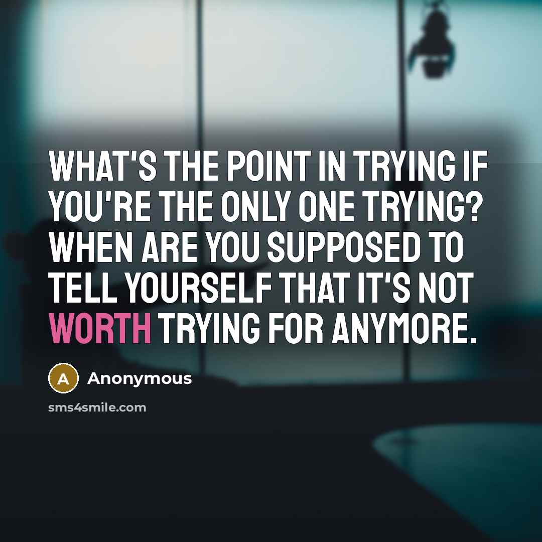 “What's the point in trying if you're the only one trying? When are you supposed to tell yourself that it's not worth trying for anymore.” quote by Anonymous