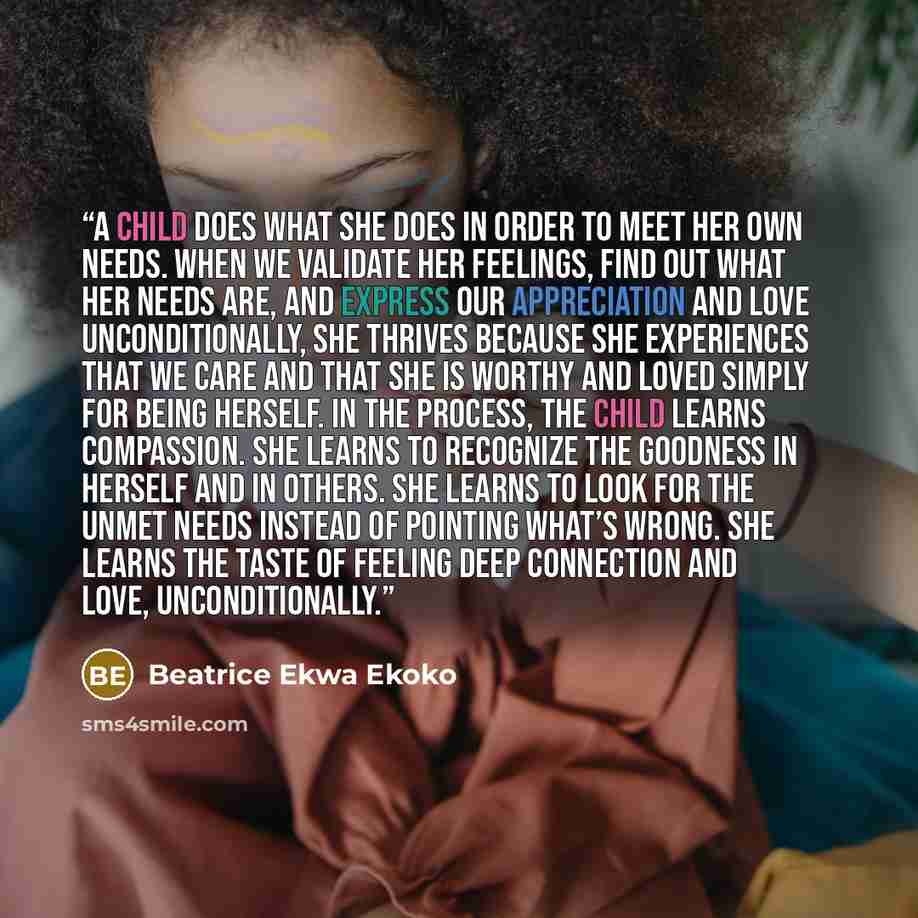 “A child does what she does in order to meet her own needs. When we validate her feelings, find out what her needs are, and express our appreciation and love unconditionally, she thrives because she experiences that we care and that she is worthy and loved simply for being herself. In the process…” quote by Beatrice Ekwa Ekoko