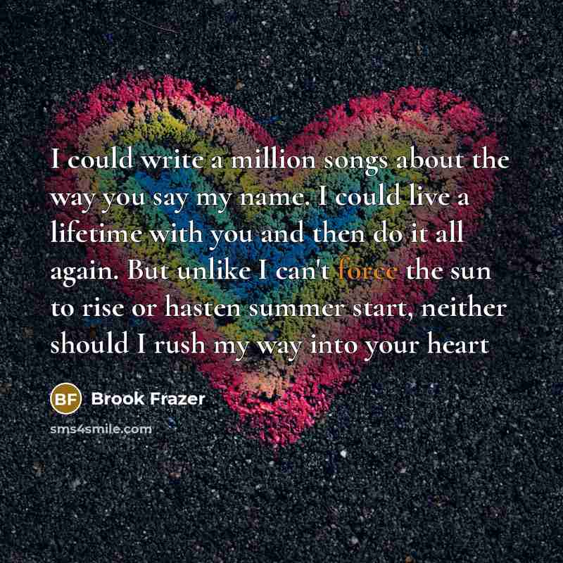 “I could write a million songs about the way you say my name. I could live a lifetime with you and then do it all again. But unlike I can't force the sun to rise or hasten summer start, neither should I rush my way into your heart” quote by Brook Frazer