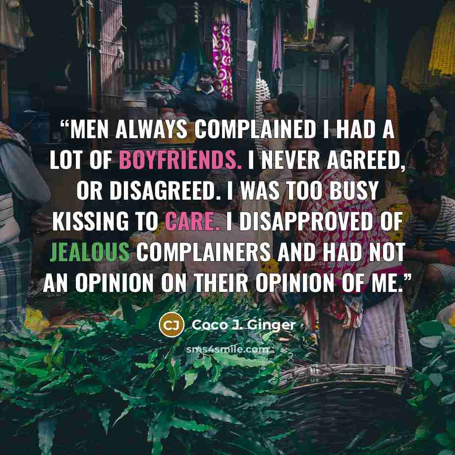 “Men always complained I had a lot of boyfriends. I never agreed, or disagreed. I was too busy kissing to care. I disapproved of jealous complainers and had not an opinion on their opinion of me.” quote by Coco J. Ginger