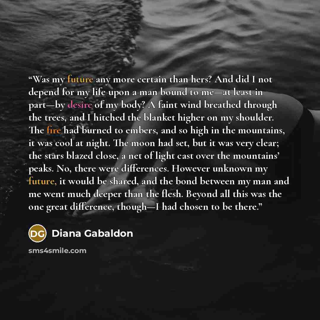 “Was my future any more certain than hers? And did I not depend for my life upon a man bound to me—at least in part—by desire of my body? A faint wind breathed through the trees, and I hitched the blanket higher on my shoulder. The fire had burned to embers, and so high in the mountains, it was…” quote by Diana Gabaldon