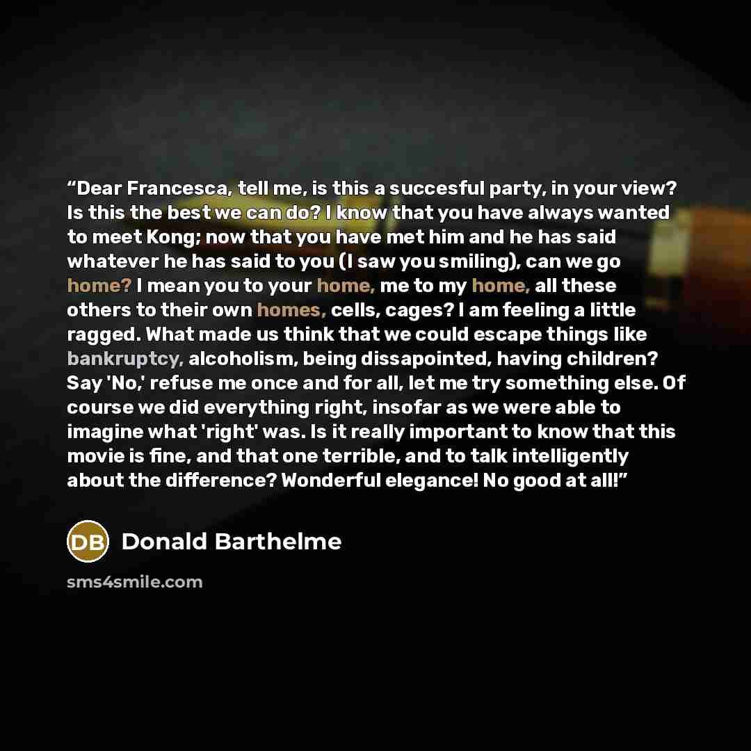 “Dear Francesca, tell me, is this a succesful party, in your view? Is this the best we can do? I know that you have always wanted to meet Kong; now that you have met him and he has said whatever he has said to you (I saw you smiling), can we go home? I mean you to your home, me to my home, all…” quote by Donald Barthelme