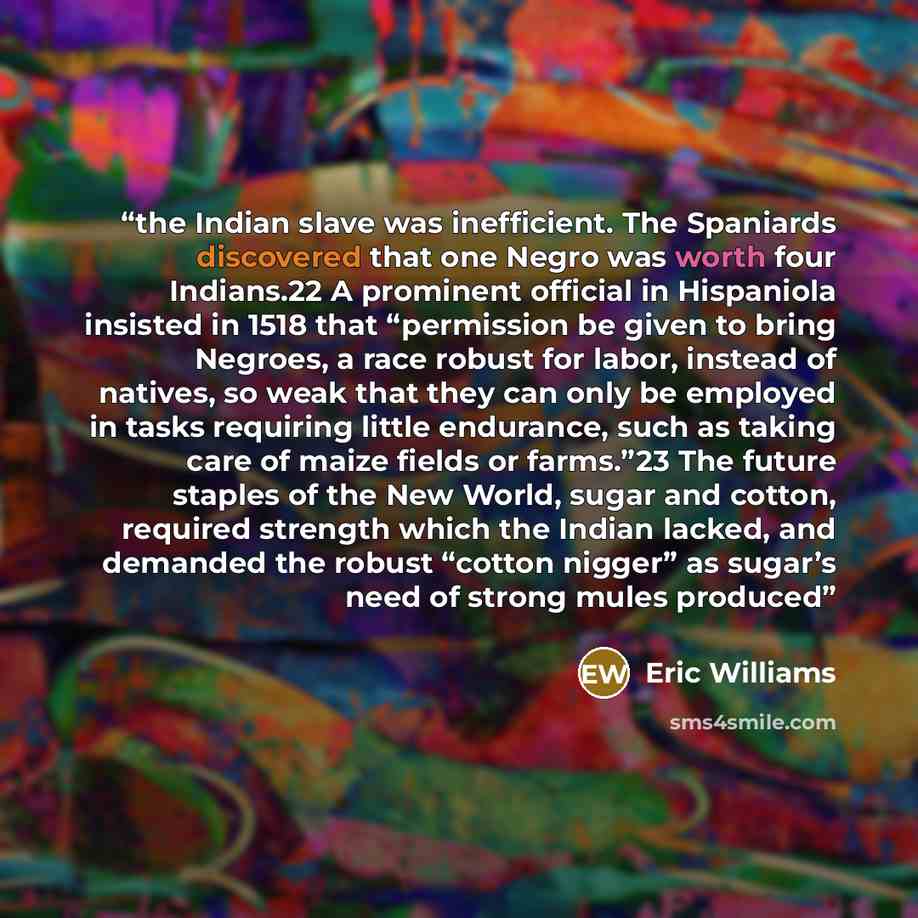 “the Indian slave was inefficient. The Spaniards discovered that one Negro was worth four Indians.22 A prominent official in Hispaniola insisted in 1518 that “permission be given to bring Negroes, a race robust for labor, instead of natives, so weak that they can only be employed in tasks requiring…” quote by Eric Williams