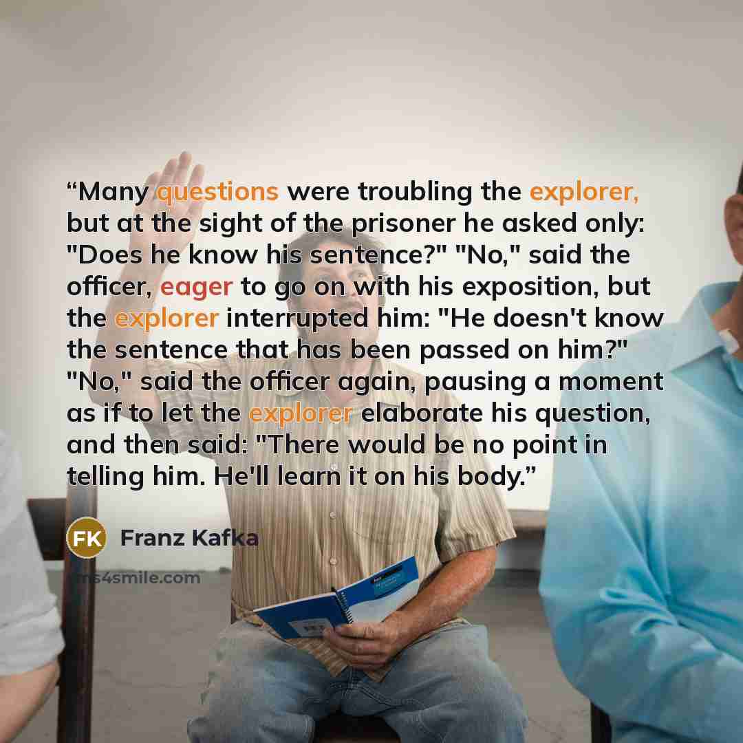 “Many questions were troubling the explorer, but at the sight of the prisoner he asked only: "Does he know his sentence?" "No," said the officer, eager to go on with his exposition, but the explorer interrupted him: "He doesn't know the sentence that has been passed on him?" "No," said the officer…” quote by Franz Kafka