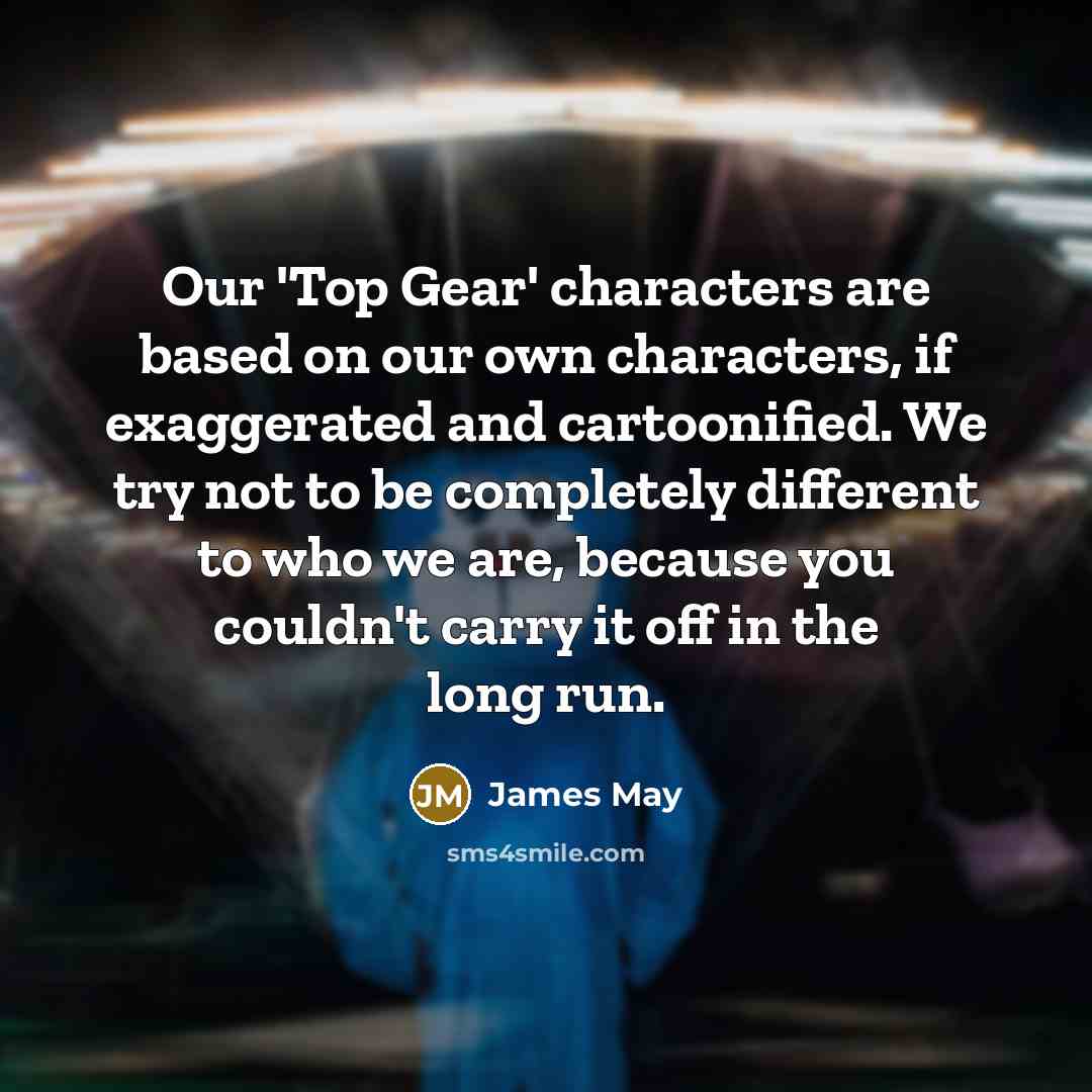 “Our 'Top Gear' characters are based on our own characters, if exaggerated and cartoonified. We try not to be completely different to who we are, because you couldn't carry it off in the long run.” quote by James May
