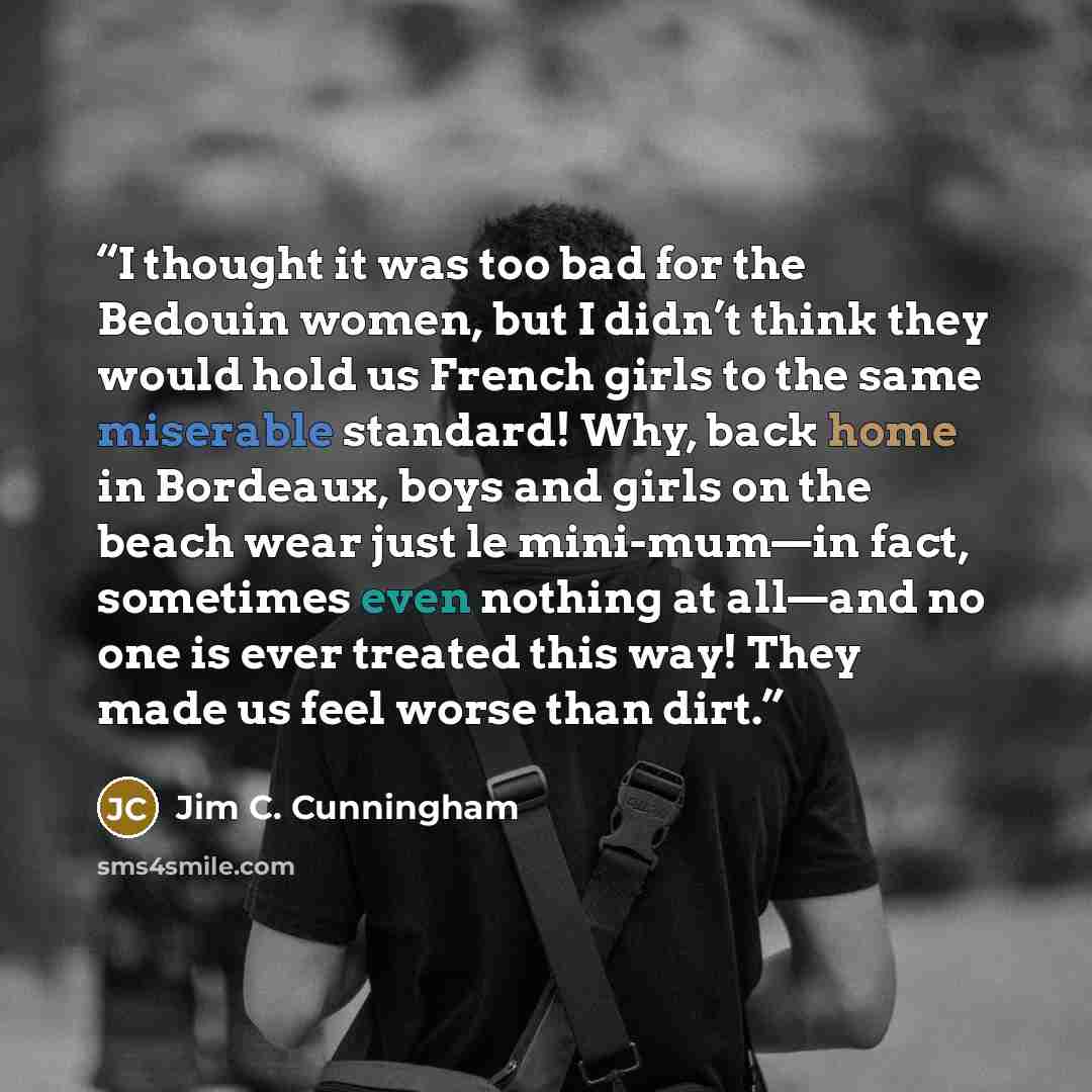 “I thought it was too bad for the Bedouin women, but I didn’t think they would hold us French girls to the same miserable standard! Why, back home in Bordeaux, boys and girls on the beach wear just le mini-mum—in fact, sometimes even nothing at all—and no one is ever treated this way! They made us…” quote by Jim C. Cunningham