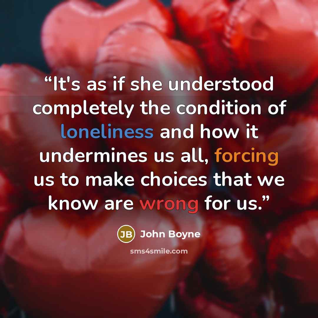 “It's as if she understood completely the condition of loneliness and how it undermines us all, forcing us to make choices that we know are wrong for us.” quote by John Boyne