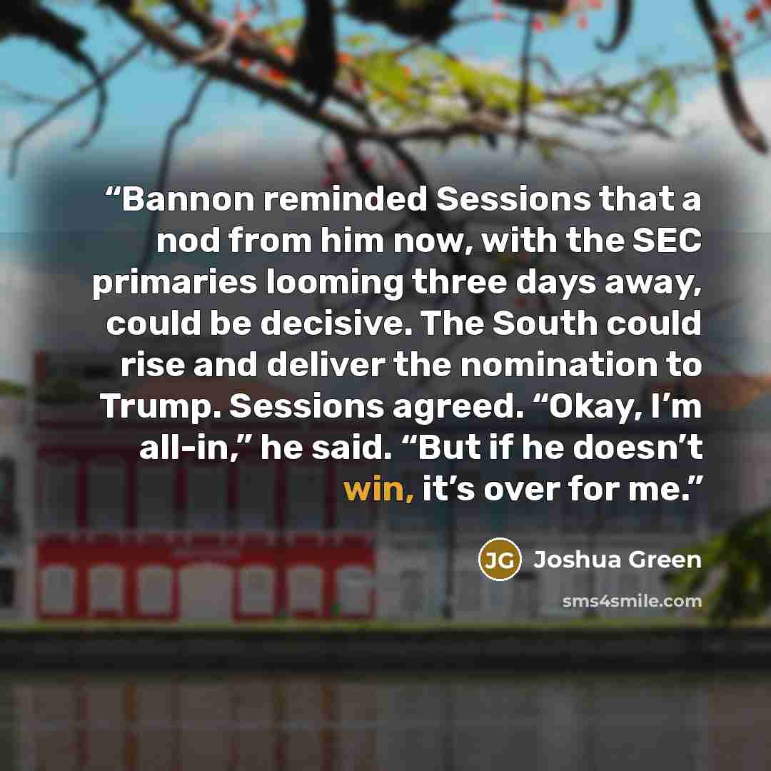 “Bannon reminded Sessions that a nod from him now, with the SEC primaries looming three days away, could be decisive. The South could rise and deliver the nomination to Trump. Sessions agreed. “Okay, I’m all-in,” he said. “But if he doesn’t win, it’s over for me.” quote by Joshua Green