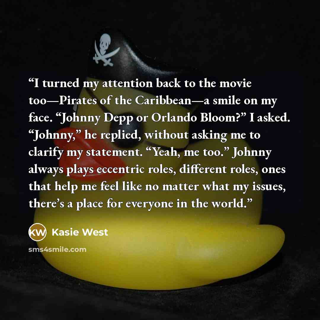 “I turned my attention back to the movie too—Pirates of the Caribbean—a smile on my face. “Johnny Depp or Orlando Bloom?” I asked. “Johnny,” he replied, without asking me to clarify my statement. “Yeah, me too.” Johnny always plays eccentric roles, different roles, ones that help me feel like no…” quote by Kasie West
