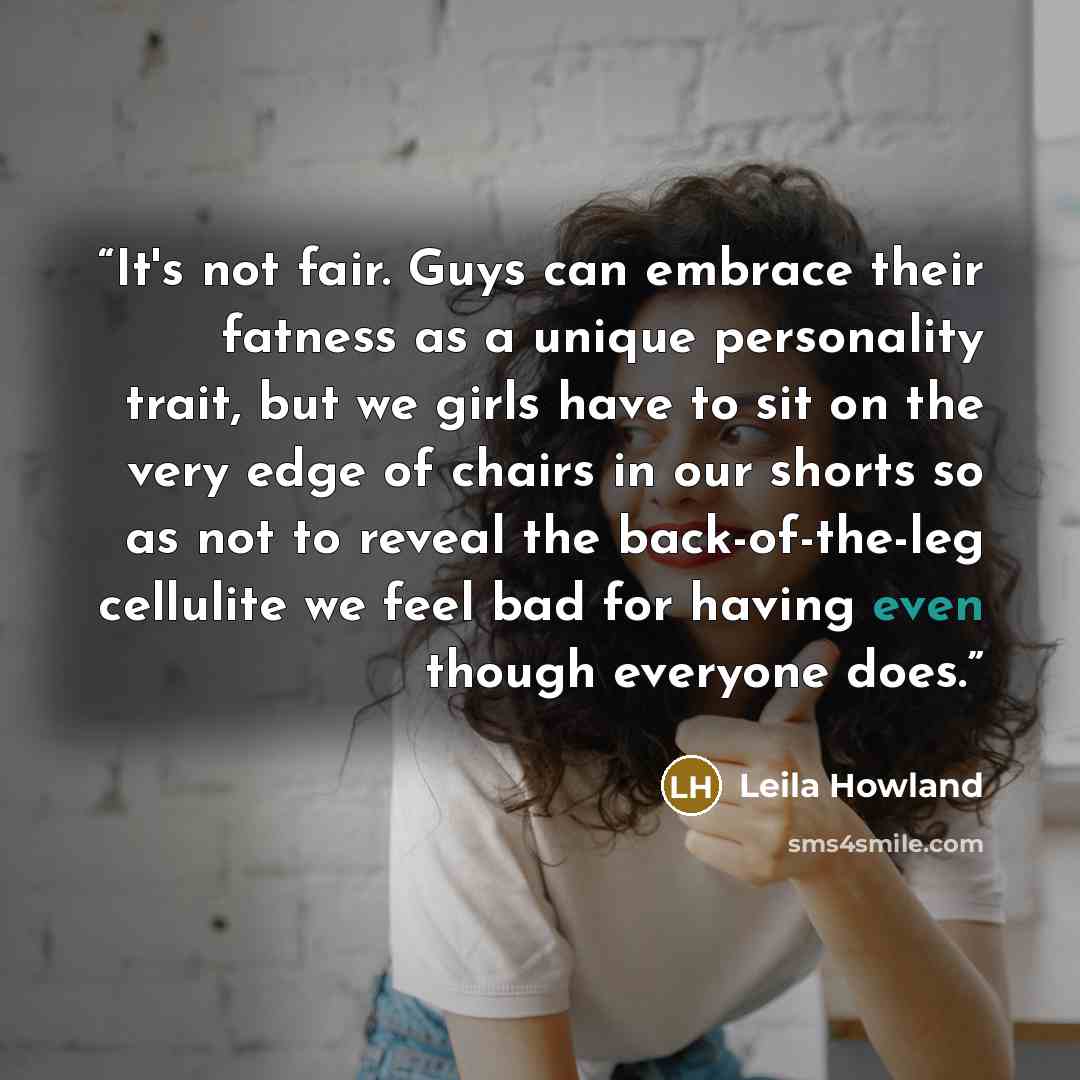 “It's not fair. Guys can embrace their fatness as a unique personality trait, but we girls have to sit on the very edge of chairs in our shorts so as not to reveal the back-of-the-leg cellulite we feel bad for having even though everyone does.” quote by Leila Howland