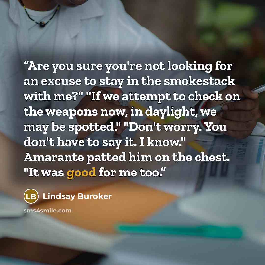 “Are you sure you're not looking for an excuse to stay in the smokestack with me?" "If we attempt to check on the weapons now, in daylight, we may be spotted." "Don't worry. You don't have to say it. I know." Amarante patted him on the chest. "It was good for me too.” quote by Lindsay Buroker