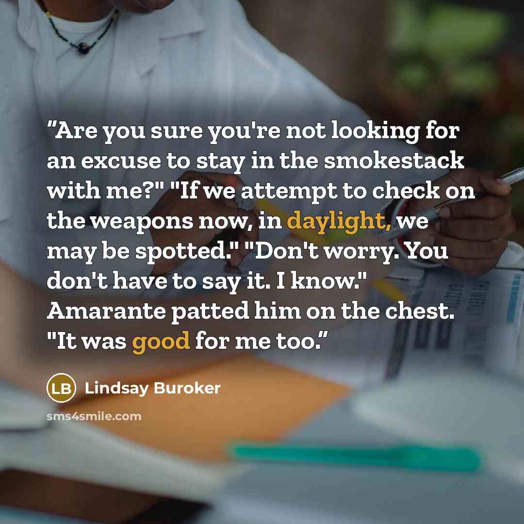 “Are you sure you're not looking for an excuse to stay in the smokestack with me?" "If we attempt to check on the weapons now, in daylight, we may be spotted." "Don't worry. You don't have to say it. I know." Amarante patted him on the chest. "It was good for me too.” quote by Lindsay Buroker