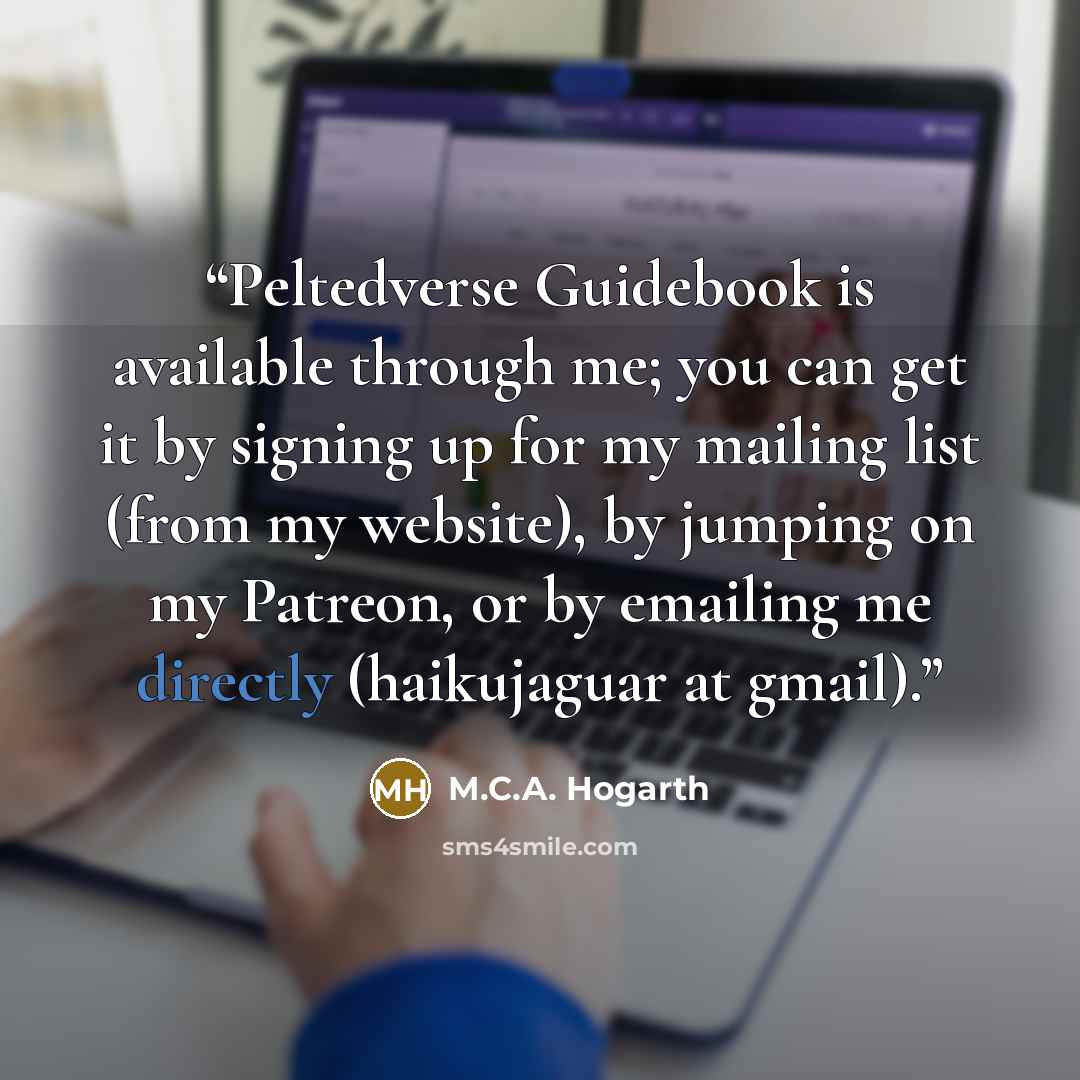 “Peltedverse Guidebook is available through me; you can get it by signing up for my mailing list (from my website), by jumping on my Patreon, or by emailing me directly (haikujaguar at gmail).” quote by M.C.A. Hogarth