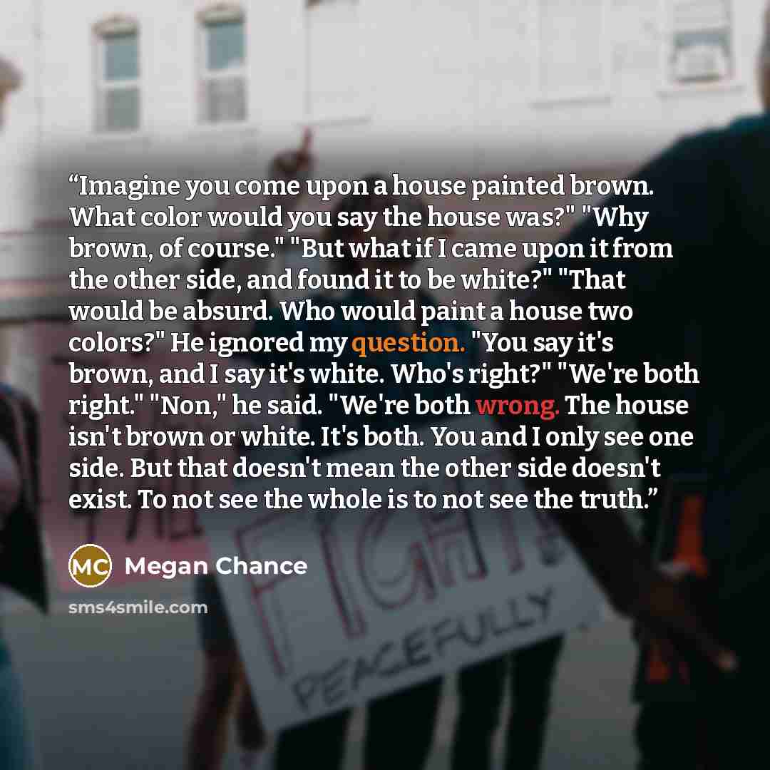 “Imagine you come upon a house painted brown. What color would you say the house was?" "Why brown, of course." "But what if I came upon it from the other side, and found it to be white?" "That would be absurd. Who would paint a house two colors?" He ignored my question. "You say it's brown, and I…” quote by Megan Chance