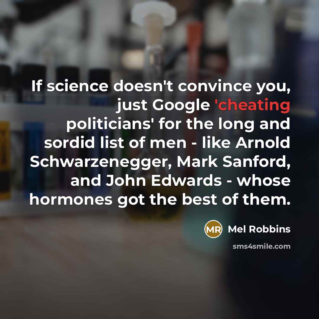 “If science doesn't convince you, just Google 'cheating politicians' for the long and sordid list of men - like Arnold Schwarzenegger, Mark Sanford, and John Edwards - whose hormones got the best of them.” quote by Mel Robbins