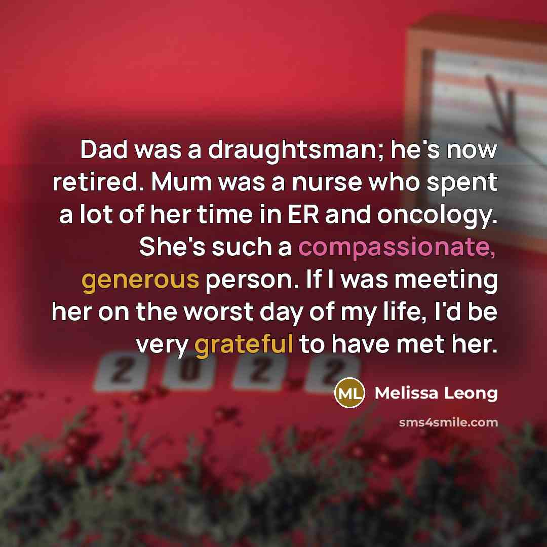 “Dad was a draughtsman; he's now retired. Mum was a nurse who spent a lot of her time in ER and oncology. She's such a compassionate, generous person. If I was meeting her on the worst day of my life, I'd be very grateful to have met her.” quote by Melissa Leong