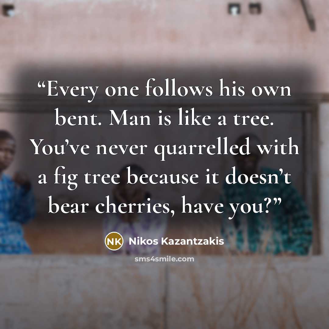 “Every one follows his own bent. Man is like a tree. You’ve never quarrelled with a fig tree because it doesn’t bear cherries, have you?” quote by Nikos Kazantzakis