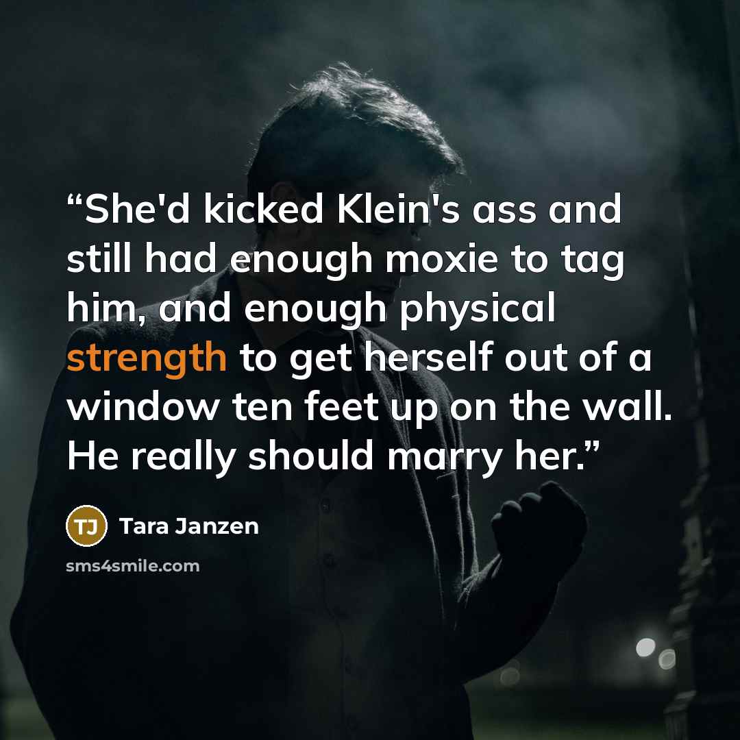 “She'd kicked Klein's ass and still had enough moxie to tag him, and enough physical strength to get herself out of a window ten feet up on the wall. He really should marry her.” quote by Tara Janzen