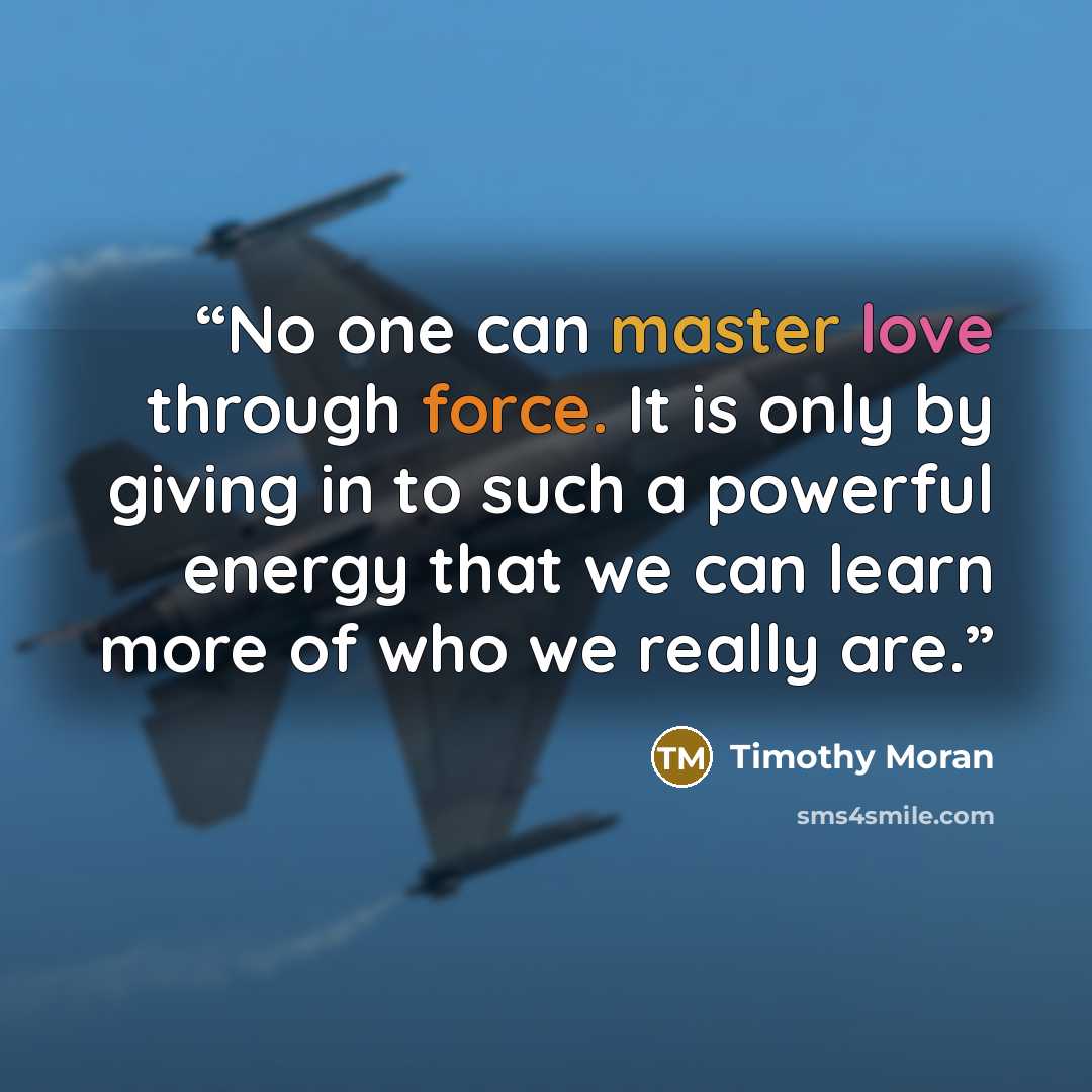 “No one can master love through force. It is only by giving in to such a powerful energy that we can learn more of who we really are.” quote by Timothy Moran
