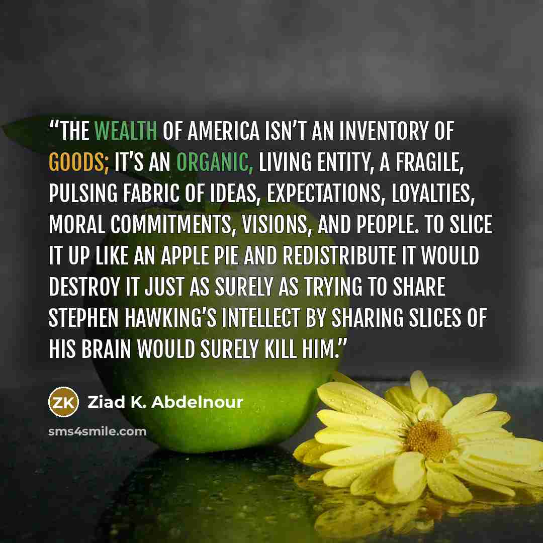 “The wealth of America isn’t an inventory of goods; it’s an organic, living entity, a fragile, pulsing fabric of ideas, expectations, loyalties, moral commitments, visions, and people. To slice it up like an apple pie and redistribute it would destroy it just as surely as trying to share Stephen…” quote by Ziad K. Abdelnour