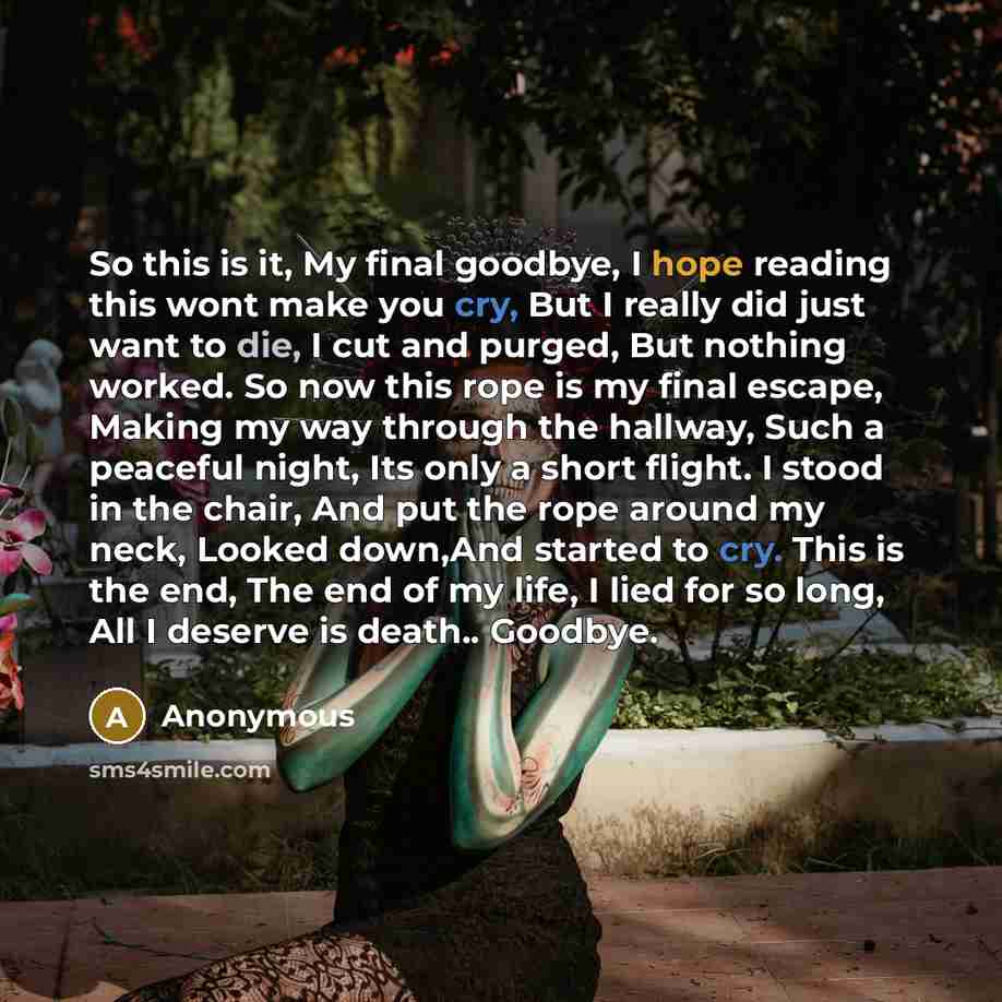 “So this is it, My final goodbye, I hope reading this wont make you cry, But I really did just want to die, I cut and purged, But nothing worked. So now this rope is my final escape, Making my way through the hallway, Such a peaceful night, Its only a short flight. I stood in the chair, And put the…” quote by Anonymous