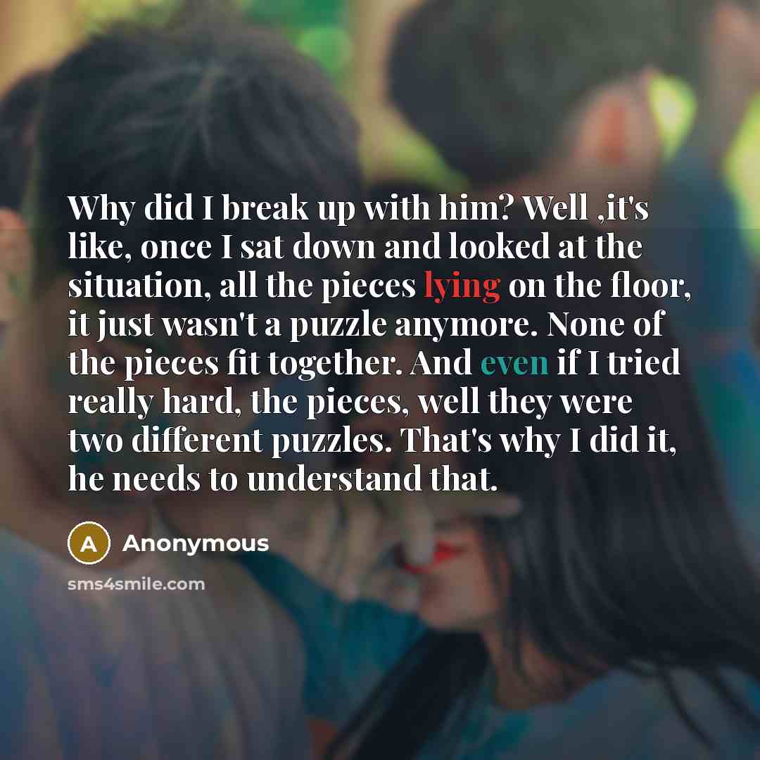 “Why did I break up with him? Well ,it's like, once I sat down and looked at the situation, all the pieces lying on the floor, it just wasn't a puzzle anymore. None of the pieces fit together. And even if I tried really hard, the pieces, well they were two different puzzles. That's why I did it, he…” quote by Anonymous