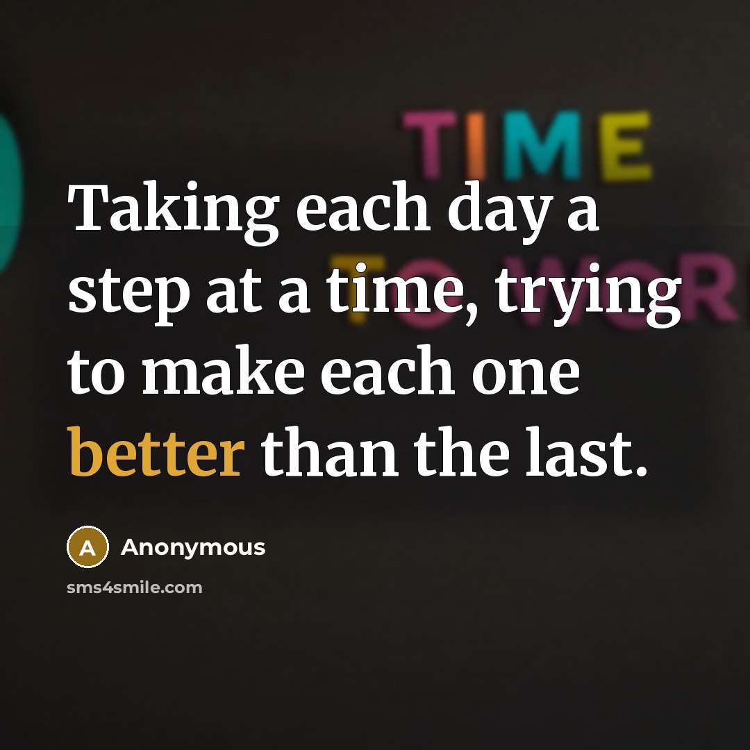 “Taking each day a step at a time, trying to make each one better than the last.” quote by Anonymous