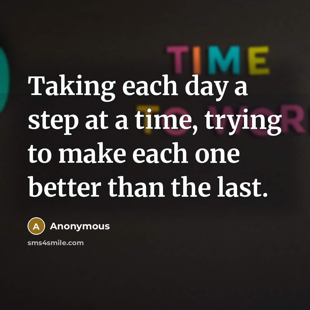 “Taking each day a step at a time, trying to make each one better than the last.” quote by Anonymous