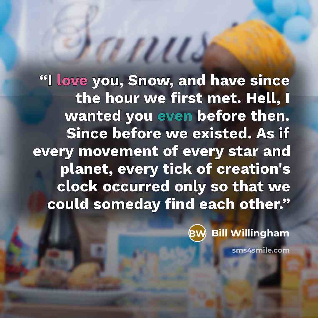 “I love you, Snow, and have since the hour we first met. Hell, I wanted you even before then. Since before we existed. As if every movement of every star and planet, every tick of creation's clock occurred only so that we could someday find each other.” quote by Bill Willingham