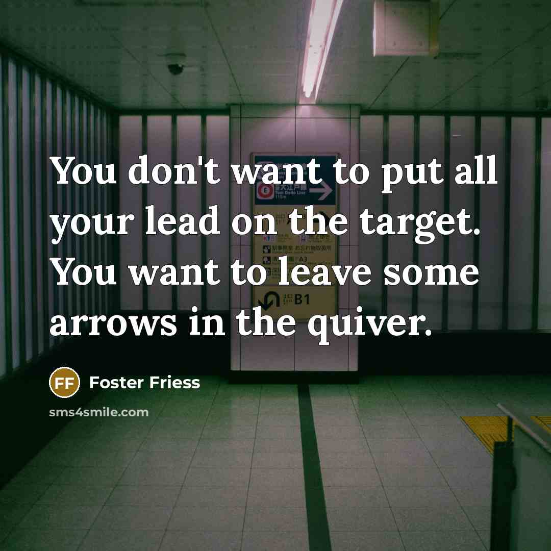 “You don't want to put all your lead on the target. You want to leave some arrows in the quiver.” quote by Foster Friess