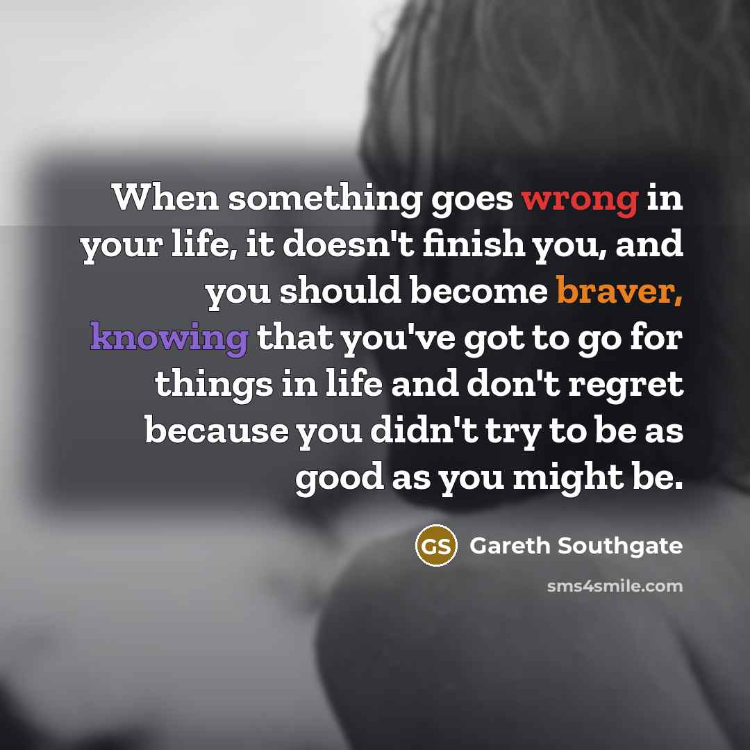 “When something goes wrong in your life, it doesn't finish you, and you should become braver, knowing that you've got to go for things in life and don't regret because you didn't try to be as good as you might be.” quote by Gareth Southgate