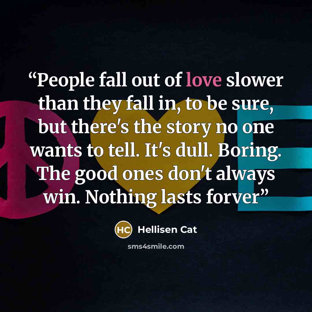 “People fall out of love slower than they fall in, to be sure, but there's the story no one wants to tell. It's dull. Boring. The good ones don't always win. Nothing lasts forver” quote by Hellisen Cat