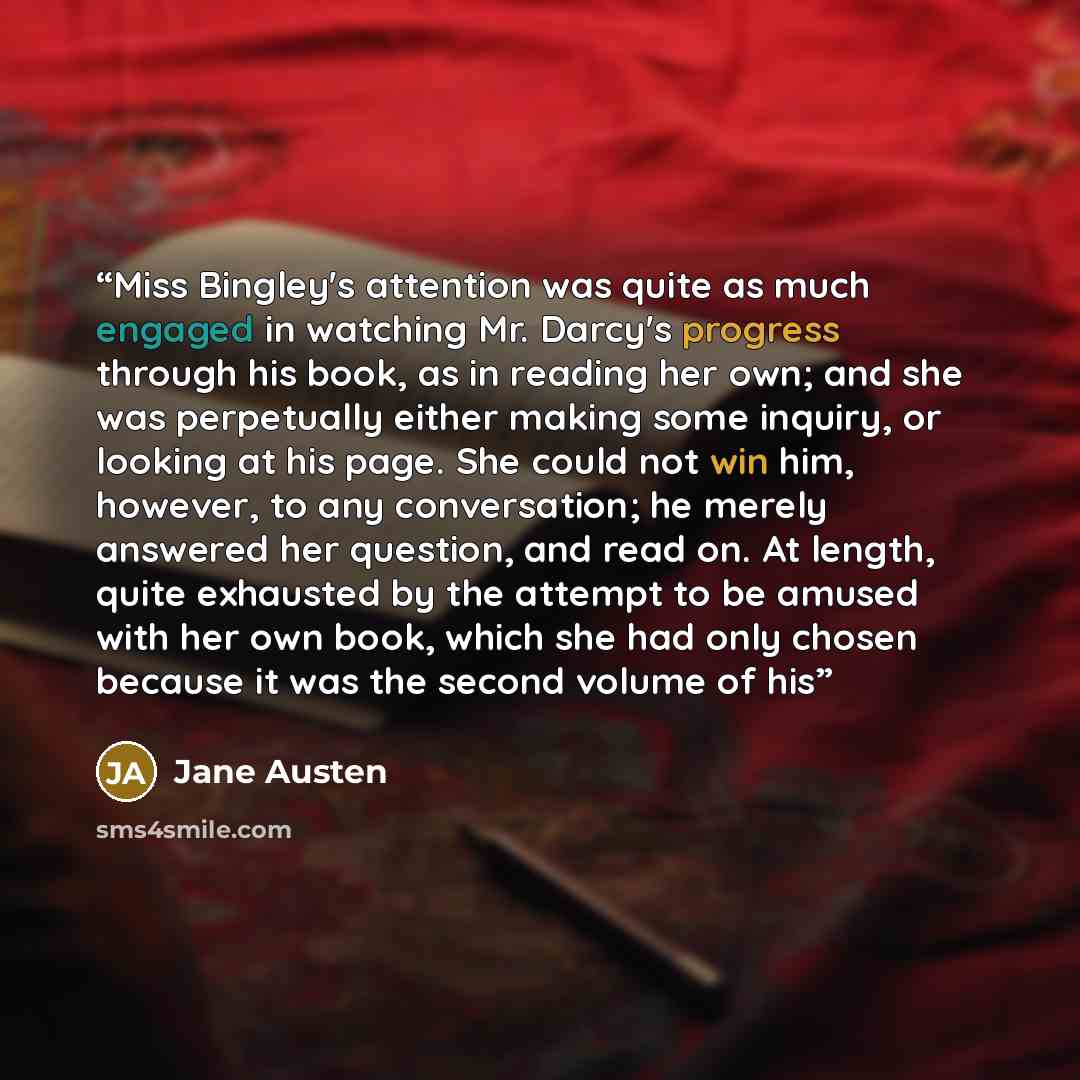 “Miss Bingley's attention was quite as much engaged in watching Mr. Darcy's progress through his book, as in reading her own; and she was perpetually either making some inquiry, or looking at his page. She could not win him, however, to any conversation; he merely answered her question, and read…” quote by Jane Austen