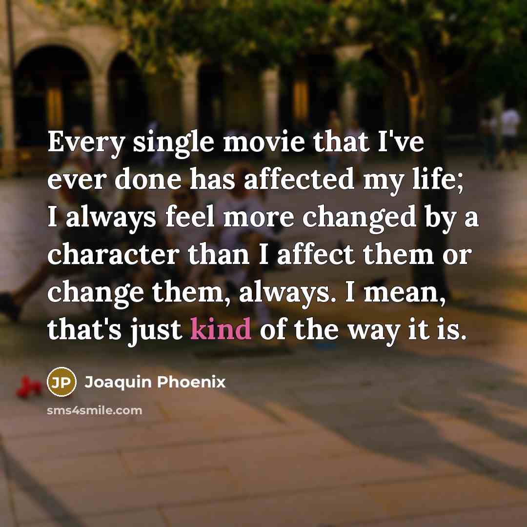 “Every single movie that I've ever done has affected my life; I always feel more changed by a character than I affect them or change them, always. I mean, that's just kind of the way it is.” quote by Joaquin Phoenix