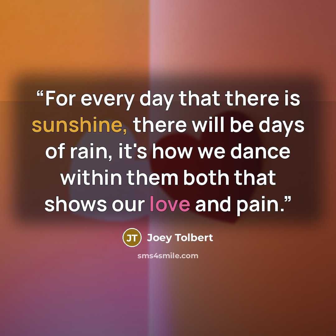“For every day that there is sunshine, there will be days of rain, it's how we dance within them both that shows our love and pain.” quote by Joey Tolbert