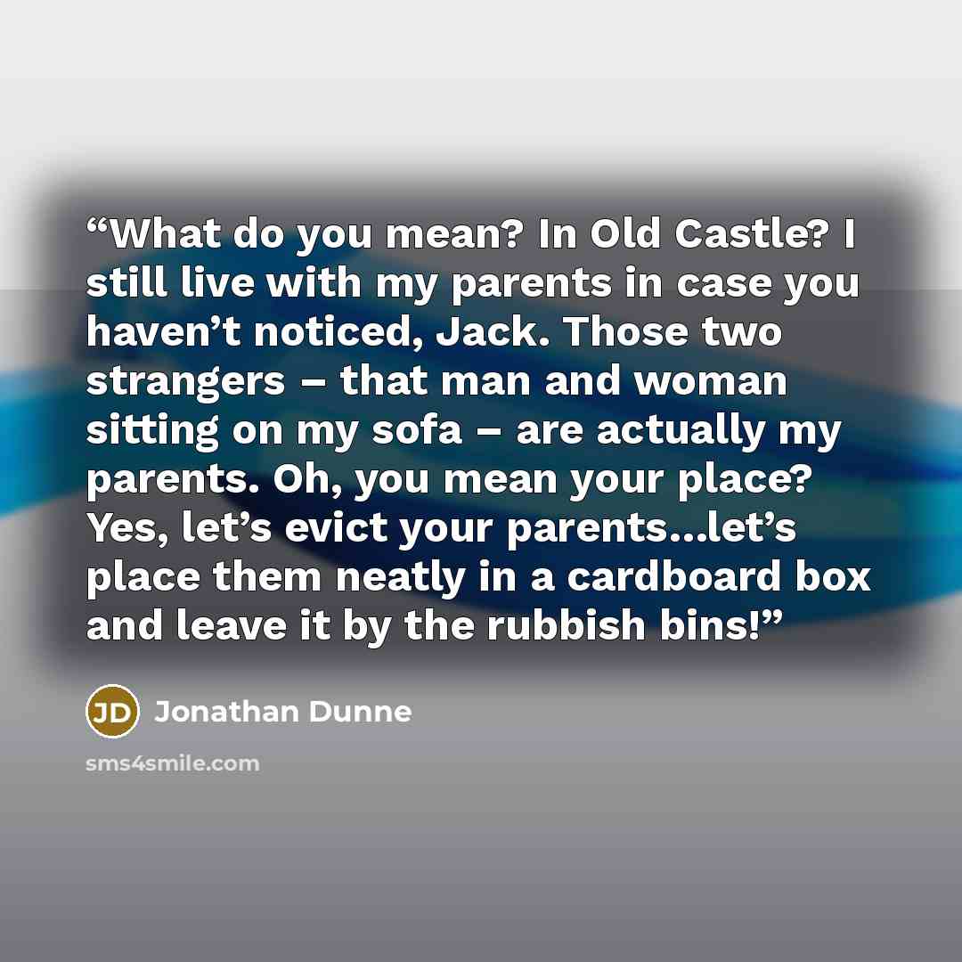 “What do you mean? In Old Castle? I still live with my parents in case you haven’t noticed, Jack. Those two strangers – that man and woman sitting on my sofa – are actually my parents. Oh, you mean your place? Yes, let’s evict your parents…let’s place them neatly in a cardboard box and leave it by…” quote by Jonathan Dunne