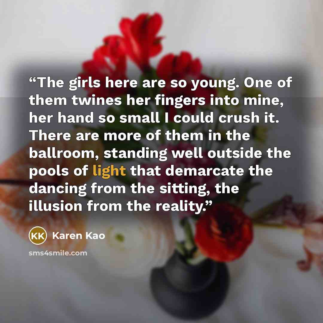 “The girls here are so young. One of them twines her fingers into mine, her hand so small I could crush it. There are more of them in the ballroom, standing well outside the pools of light that demarcate the dancing from the sitting, the illusion from the reality.” quote by Karen Kao