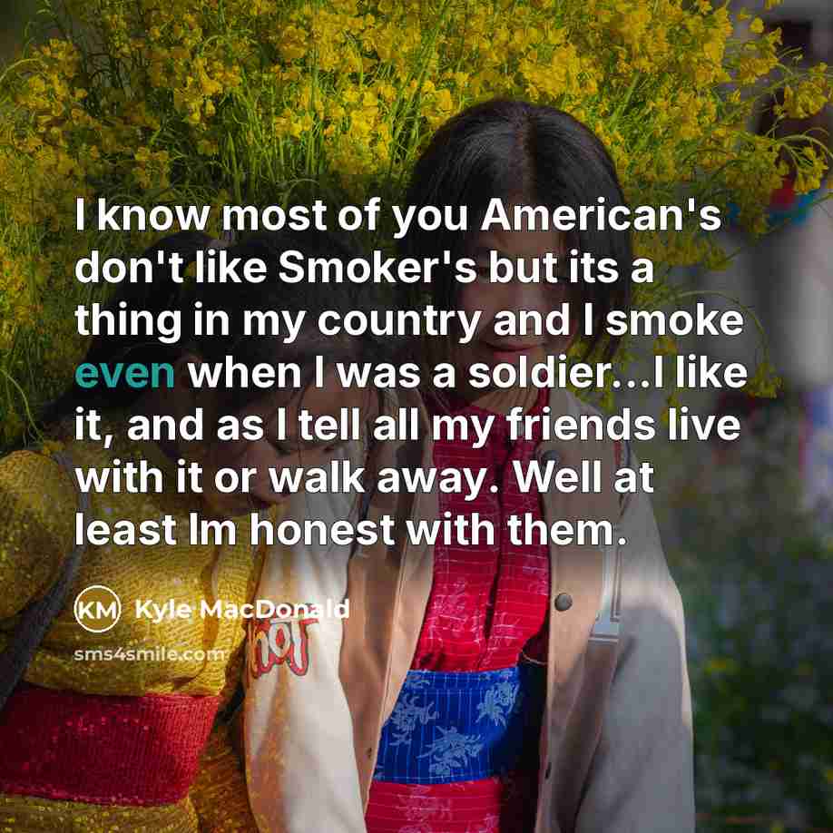 “I know most of you American's don't like Smoker's but its a thing in my country and I smoke even when I was a soldier...I like it, and as I tell all my friends live with it or walk away. Well at least Im honest with them.” quote by Kyle MacDonald