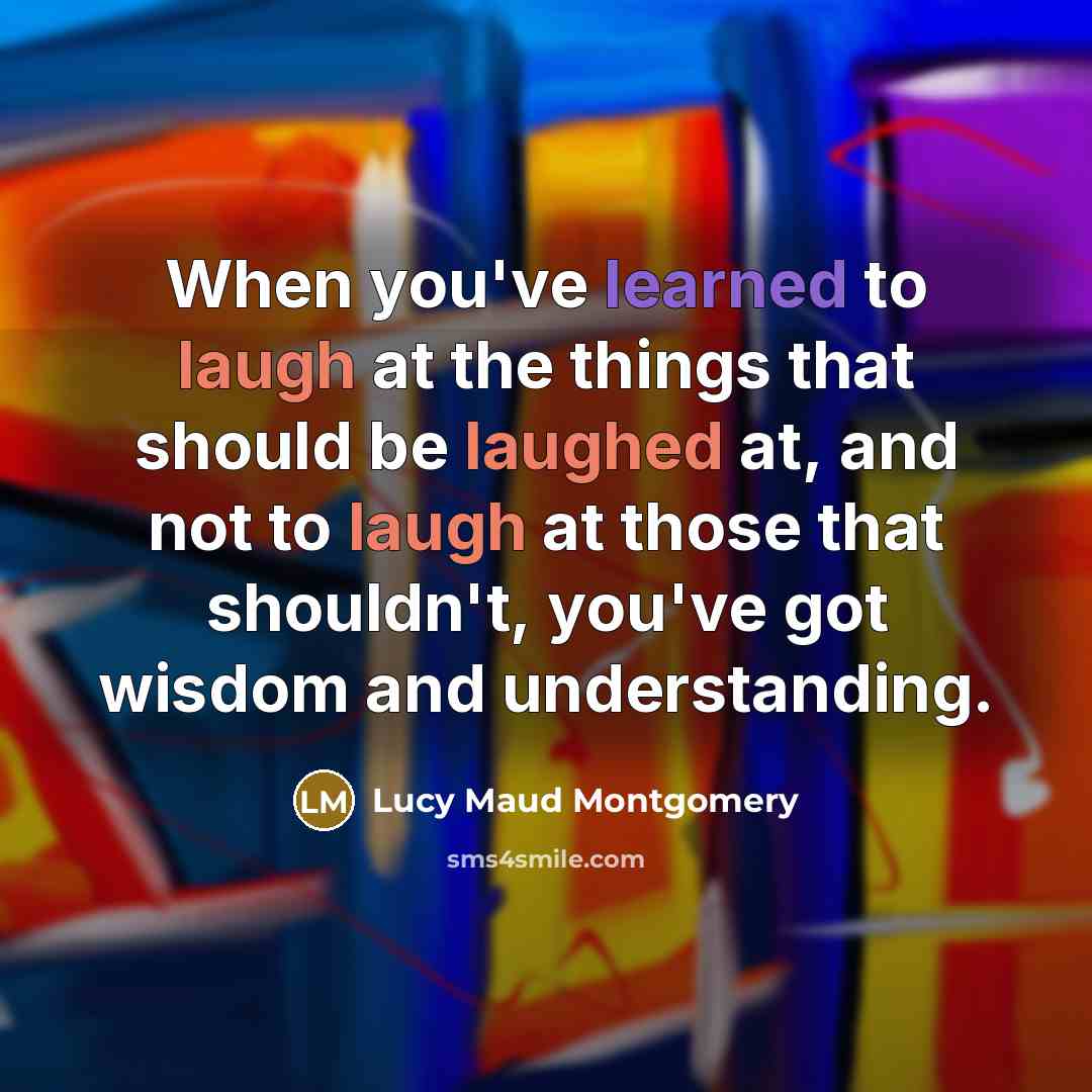 “When you've learned to laugh at the things that should be laughed at, and not to laugh at those that shouldn't, you've got wisdom and understanding.” quote by Lucy Maud Montgomery