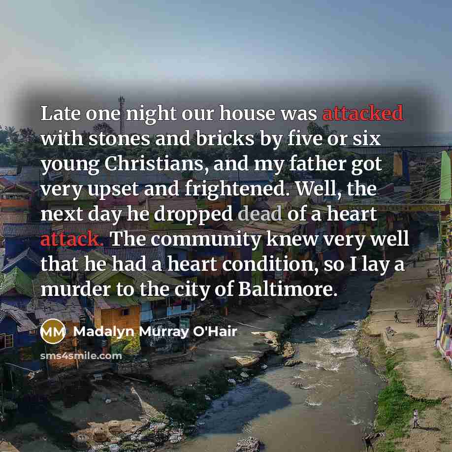 “Late one night our house was attacked with stones and bricks by five or six young Christians, and my father got very upset and frightened. Well, the next day he dropped dead of a heart attack. The community knew very well that he had a heart condition, so I lay a murder to the city of Baltimore.” quote by Madalyn Murray O'Hair