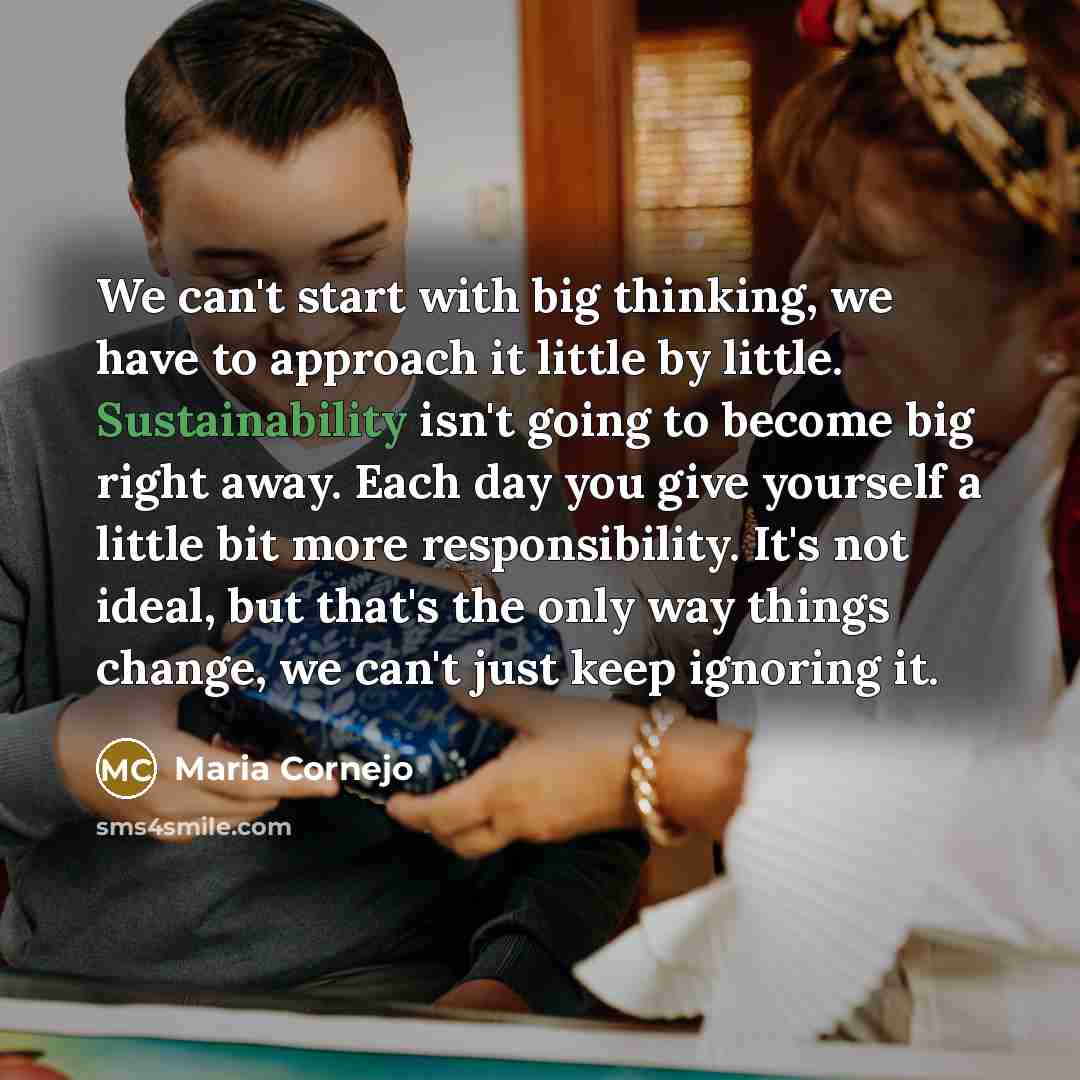 “We can't start with big thinking, we have to approach it little by little. Sustainability isn't going to become big right away. Each day you give yourself a little bit more responsibility. It's not ideal, but that's the only way things change, we can't just keep ignoring it.” quote by Maria Cornejo