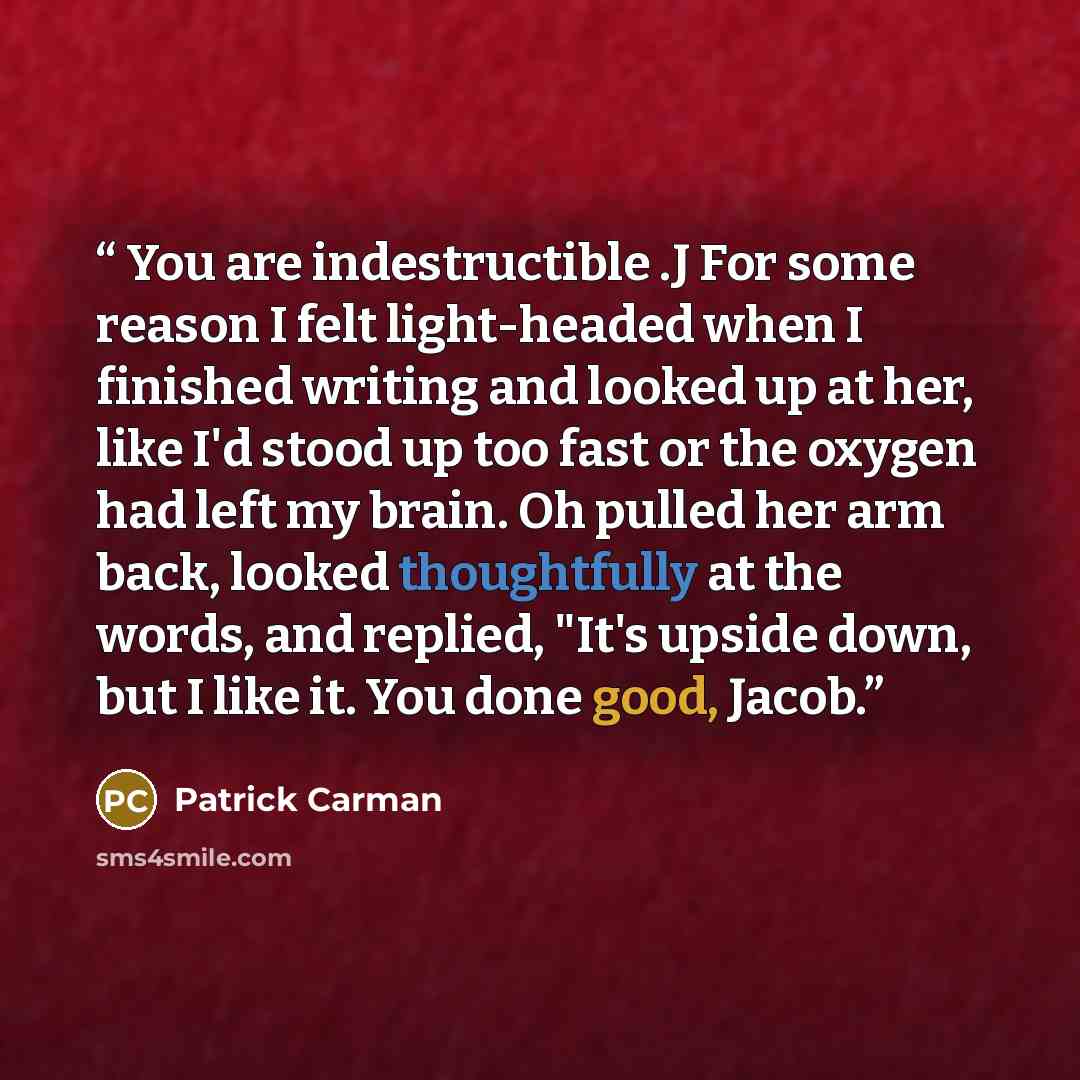 “You are indestructible .J For some reason I felt light-headed when I finished writing and looked up at her, like I'd stood up too fast or the oxygen had left my brain. Oh pulled her arm back, looked thoughtfully at the words, and replied, "It's upside down, but I like it. You done good, Jacob.” quote by Patrick Carman